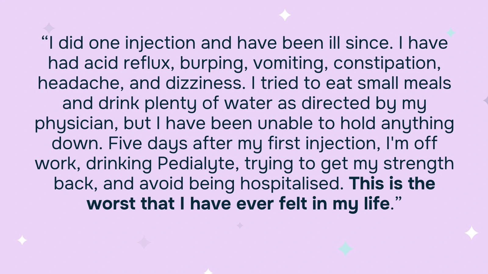 Quote: “I did one injection and have been ill since. I have had acid reflux, burping, vomiting, constipation, headache, and dizziness. I tried to eat small meals and drink plenty of water as directed by my physician, but I have been unable to hold anything down. Five days after my first injection, I'm off work, drinking Pedialyte, trying to get my strength back, and avoid being hospitalised. This is the worst that I have ever felt in my life.”